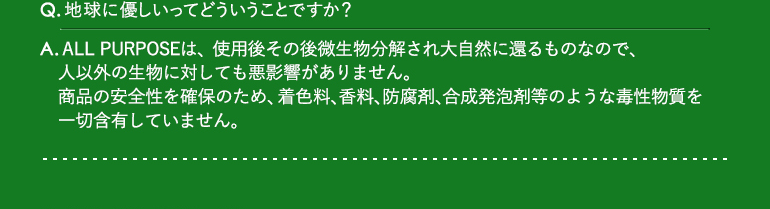 Q.地球に優しいってどういうことですか？ / A.ALL PURPOSEは、使用後その後微生物分解され大自然に還るものなので、人以外の生物に対しても悪影響がありません。商品の安全性を確保のため、着色料、香料、防腐剤、合成発泡剤等のような毒性物質を一切含有していません。