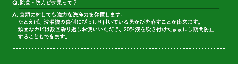 Q.除菌・防カビ効果って？Q.除菌・防カビ効果って？ / A.菌類に対しても強力な洗浄力を発揮します。たとえば、洗濯機の裏側にびっしり付いている黒かびを落すことが出来ます。頑固なカビは数回繰り返しお使いいただき、20％液を吹き付けたままにし期間防止することもできます。