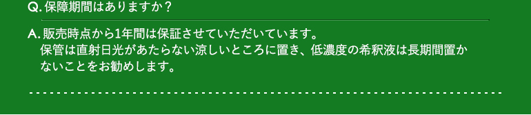 Q.保障期間はありますか？ / A.販売時点から1年間は保証させていただいています。保管は直射日光があたらない涼しいところに置き、低濃度の希釈液は長期間置かないことをお勧めします。